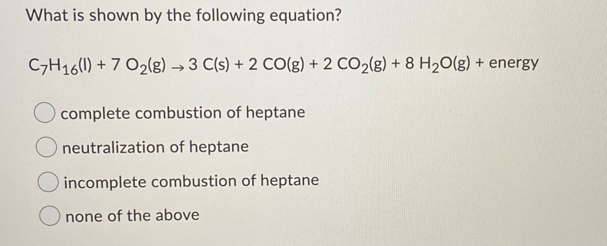 What is shown by the following equation?
C7H16(1) + 7 O2(g) → 3 C(s) + 2 CO(g) + 2 CO2(g) + 8 H20(g) + energy
O complete combustion of heptane
neutralization of heptane
incomplete combustion of heptane
none of the above

