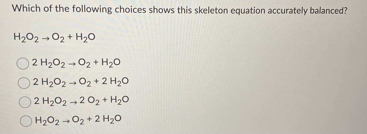 Which of the following choices shows this skeleton equation accurately balanced?
H2O2 →02 + H2O
O 2 H202 → 02 + H2O
2 H202 → O2 + 2 H20
2 H2O2 → 2 02 + H2O
O H2O2 → O2 + 2 H2O
