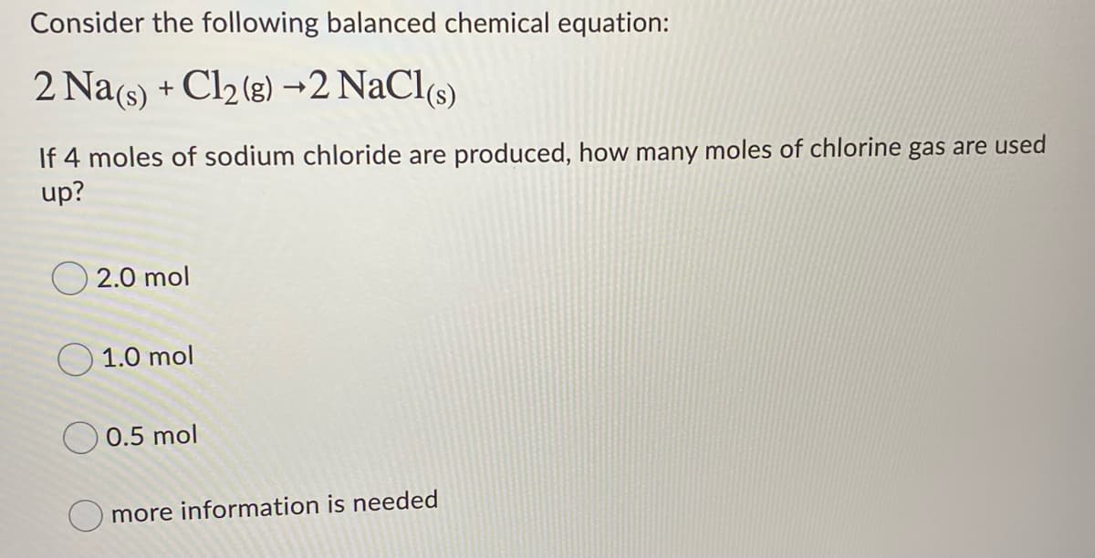Consider the following balanced chemical equation:
2 Na(s) + Cl2 (3) →2 NaCl(s)
If 4 moles of sodium chloride are produced, how many moles of chlorine gas are used
up?
2.0 mol
O 1.0 mol
0.5 mol
more information is needed
