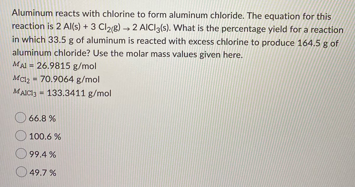 Aluminum reacts with chlorine to form aluminum chloride. The equation for this
reaction is 2 AlI(s) + 3 Cl2(g) → 2 AICI3(s). What is the percentage yield for a reaction
in which 33.5 g of aluminum is reacted with excess chlorine to produce 164.5 g of
aluminum chloride? Use the molar mass values given here.
MAI = 26.9815 g/mol
%3D
MCl2 = 70.9064 g/mol
%3D
MAICI3 = 133.3411 g/mol
%3D
66.8 %
100.6
99.4 %
49.7 %
