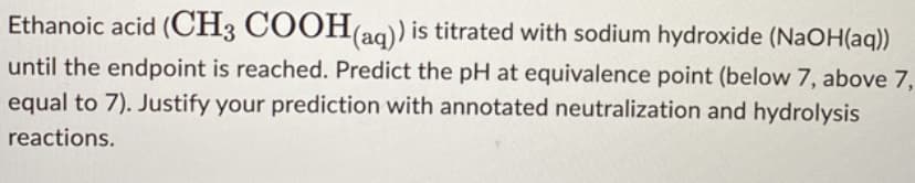 Ethanoic acid (CH3 COOH(aq)) is titrated with sodium hydroxide (NaOH(aq))
until the endpoint is reached. Predict the pH at equivalence point (below 7, above 7,
equal to 7). Justify your prediction with annotated neutralization and hydrolysis
reactions.