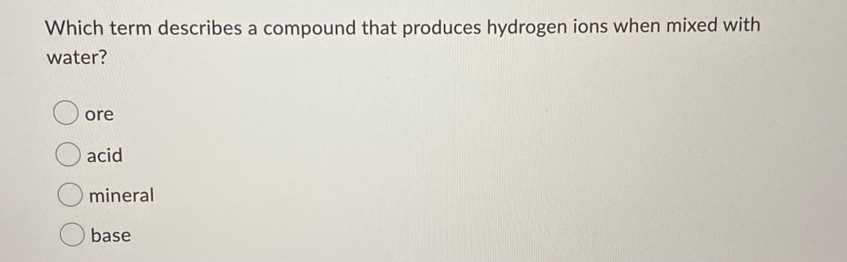 Which term describes a
compound that produces hydrogen ions when mixed with
water?
ore
acid
mineral
base
