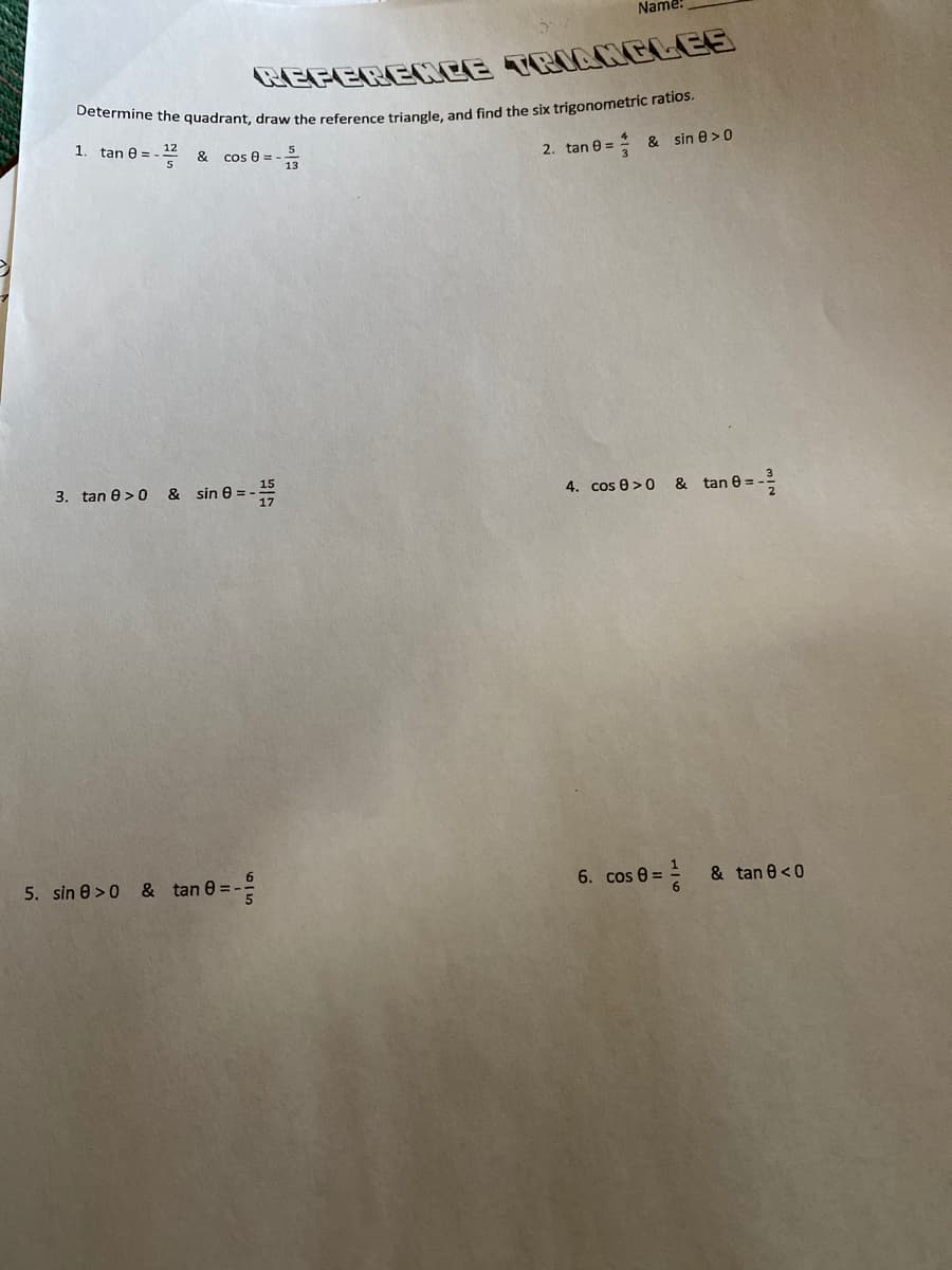 Name:
REFERENCE TRIANGLEE
1.
tan e =
12
& cos e = -
2. tan 0 =
& sin e>0
3. tan e > 0
& sin 8 =-
4. cos e > &
tan 0 =.
5. sin e >0 & tan 0 =-
6. cos 0 = & tan e<0
615
