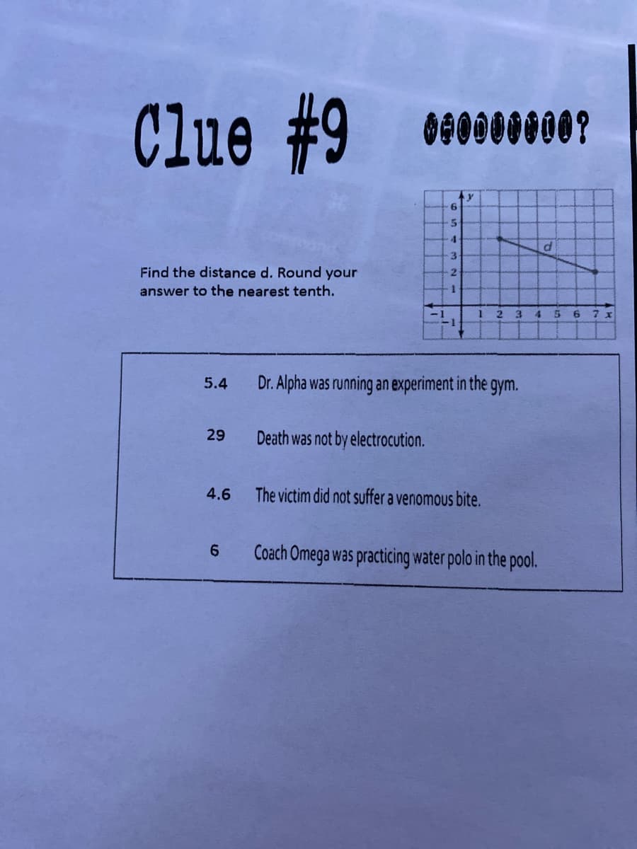 Clue #9
4.
3
Find the distance d. Round your
2
answer to the nearest tenth.
6
7 x
5.4
Dr. Alpha was running an experiment in the gym.
29
Death was not by electrocution.
4.6
The victim did not suffer a venomous bite.
6.
Coach Omega was practicing water polo in the pool.
