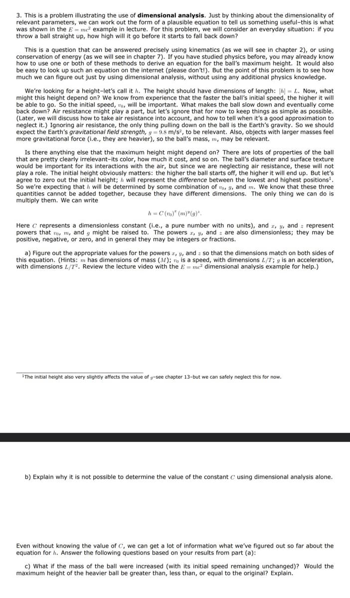 3. This is a problem illustrating the use of dimensional analysis. Just by thinking about the dimensionality of
relevant parameters, we can work out the form of a plausible equation to tell us something useful-this is what
was shown in the E = mc² example in lecture. For this problem, we will consider an everyday situation: if you
throw a ball straight up, how high will it go before it starts to fall back down?
This is a question that can be answered precisely using kinematics (as we will see in chapter 2), or using
conservation of energy (as we will see in chapter 7). If you have studied physics before, you may already know
how to use one or both of these methods to derive an equation for the ball's maximum height. It would also
be easy to look up such an equation on the internet (please don't!). But the point of this problem is to see how
much we can figure out just by using dimensional analysis, without using any additional physics knowledge.
We're looking for a height-let's call it h. The height should have dimensions of length: [h] = L. Now, what
might this height depend on? We know from experience that the faster the ball's initial speed, the higher it will
be able to go. So the initial speed, to, will be important. What makes the ball slow down and eventually come
back down? Air resistance might play a part, but let's ignore that for now to keep things as simple as possible.
(Later, we will discuss how to take air resistance into account, and how to tell when it's a good approximation to
neglect it.) Ignoring air resistance, the only thing pulling down on the ball is the Earth's gravity. So we should
expect the Earth's gravitational field strength, g = 9.8 m/s², to be relevant. Also, objects with larger masses feel
more gravitational force (i.e., they are heavier), so the ball's mass, m, may be relevant.
Is there anything else that the maximum height might depend on? There are lots of properties of the ball
that are pretty clearly irrelevant-its color, how much it cost, and so on. The ball's diameter and surface texture
would be important for its interactions with the air, but since we are neglecting air resistance, these will not
play a role. The initial height obviously matters: the higher the ball starts off, the higher it will end up. But let's
agree to zero out the initial height; I will represent the difference between the lowest and highest positions¹.
So we're expecting that I will be determined by some combination of to, 9, and m. We know that these three
quantities cannot be added together, because they have different dimensions. The only thing we can do is
multiply them. We can write
h=C(vo) (m)" (g)".
Here C represents a dimensionless constant (i.e., a pure number with units), and x, y, and represent
powers that o, m, and g might be raised to. The powers x, y, and are also dimensionless; they may be
positive, negative, or zero, and in general they may be integers or fractions.
a) Figure out the appropriate values for the powers x, y, and so that the dimensions match on both sides of
this equation. (Hints: m has dimensions of mass (M); v is a speed, with dimensions L/T; g is an acceleration,
with dimensions L/T². Review the lecture video with the E = mc² dimensional analysis example for help.)
¹The initial height also very slightly affects the value of g-see chapter 13-but we can safely neglect this for now.
b) Explain why it is not possible to determine the value of the constant C using dimensional analysis alone.
Even without knowing the value of C, we can get a lot of information what we've figured out so far about the
equation for h. Answer the following questions based on your results from part (a):
c) What if the mass of the ball were increased (with its initial speed remaining unchanged)? Would the
maximum height of the heavier ball be greater than, less than, or equal to the original? Explain.