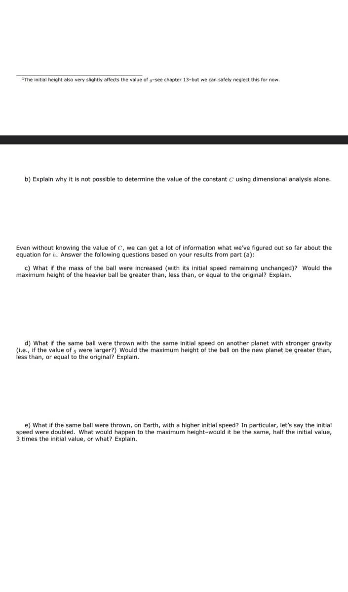 1The initial height also very slightly affects the value of g-see chapter 13-but we can safely neglect this for now.
b) Explain why it is not possible to determine the value of the constant C using dimensional analysis alone.
Even without knowing the value of C, we can get a lot of information what we've figured out so far about the
equation for h. Answer the following questions based on your results from part (a):
c) What if the mass of the ball were increased (with its initial speed remaining unchanged)? Would the
maximum height of the heavier ball be greater than, less than, or equal to the original? Explain.
d) What if the same ball were thrown with the same initial speed on another planet with stronger gravity.
(i.e., if the value of g were larger?) Would the maximum height of the ball on the new planet be greater than,
less than, or equal to the original? Explain.
e) What if the same ball were thrown, on Earth, with a higher initial speed? In particular, let's say the initial
speed were doubled. What would happen to the maximum height-would it be the same, half the initial value,
3 times the initial value, or what? Explain.