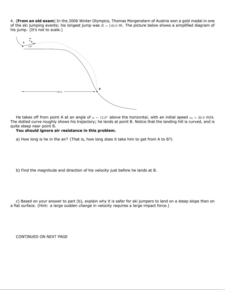 4. (From an old exam) In the 2006 Winter Olympics, Thomas Morgenstern of Austria won a gold medal in one
of the ski jumping events; his longest jump was R = 140.0 m. The picture below shows a simplified diagram of
his jump. (It's not to scale.)
140 m
B
He takes off from point A at an angle of a = 15.0° above the horizontal, with an initial speed vo= 26.9 m/s.
The dotted curve roughly shows his trajectory; he lands at point B. Notice that the landing hill is curved, and is
quite steep near point B.
You should ignore air resistance in this problem.
a) How long is he in the air? (That is, how long does it take him to get from A to B?)
b) Find the magnitude and direction of his velocity just before he lands at B.
c) Based on your answer to part (b), explain why it is safer for ski jumpers to land on a steep slope than on
a flat surface. (Hint: a large sudden change in velocity requires a large impact force.)
CONTINUED ON NEXT PAGE