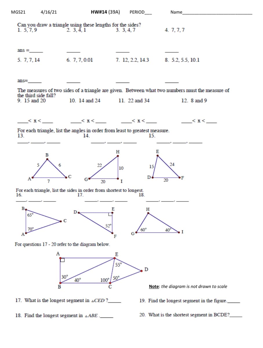 MGS21
4/16/21
HW#14 (39A)
PERIOD_
Name
Can you draw a triangle using these lengths for the sides?
2. 3, 4, 1
1. 5,7,9
4. 7,7,7
3. 3, 4, 7
ans =
5. 7,7, 14
6. 7,7,0.01
7. 12, 2.2, 14.3
8. 5.2, 5.5, 10.1
ans=
The measures of two sides of a triangle are given. Between what two numbers must the measure of
the third side fall?
9. 15 and 20
10. 14 and 24
11. 22 and 34
12. 8 and 9
_<x<.
For each triangle, list the angles in order from least to greatest measure.
13.
14.
15.
H
E
5
6
22
15
24
10
A
De
20
7
20
I
For each triangle, list the sides in order from shortest to longest.
17.
16.
18.
B
E
H
D.
65°
52°
70°
60°
40°
A'
F
For questions 17 - 20 refer to the diagram below.
A
E
55°
D
30°
40°
100°/50°
B
Note: the diagram is not drawn to scale
17. What is the longest segment in „CED ?
19. Find the longest segment in the figure.,
18. Find the longest segment in aABE .
20. What is the shortest segment in BCDE?
