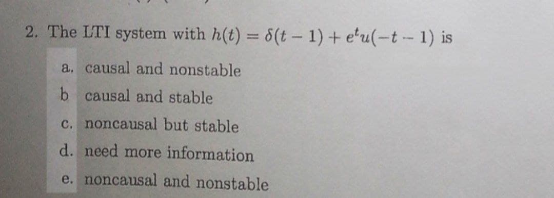 2. The LTI system with h(t) = 8(t – 1) + e'u(-t -- 1) is
%3D
a. causal and nonstable
b causal and stable
c. noncausal but stable
d. need more information
e. noncausal and nonstable
