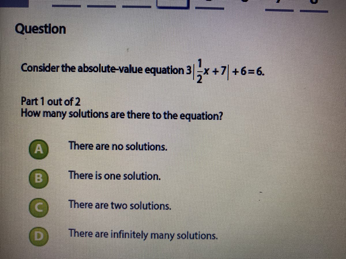 Question
Consider the absolute-value equation 3-x +
7 +63D
+6=6.
Part 1 out of 2
How many solutions are there to the equation?
There are no solutions.
B.
There is one solution.
There are two solutions.
D]
There are infinitely many solutions.
