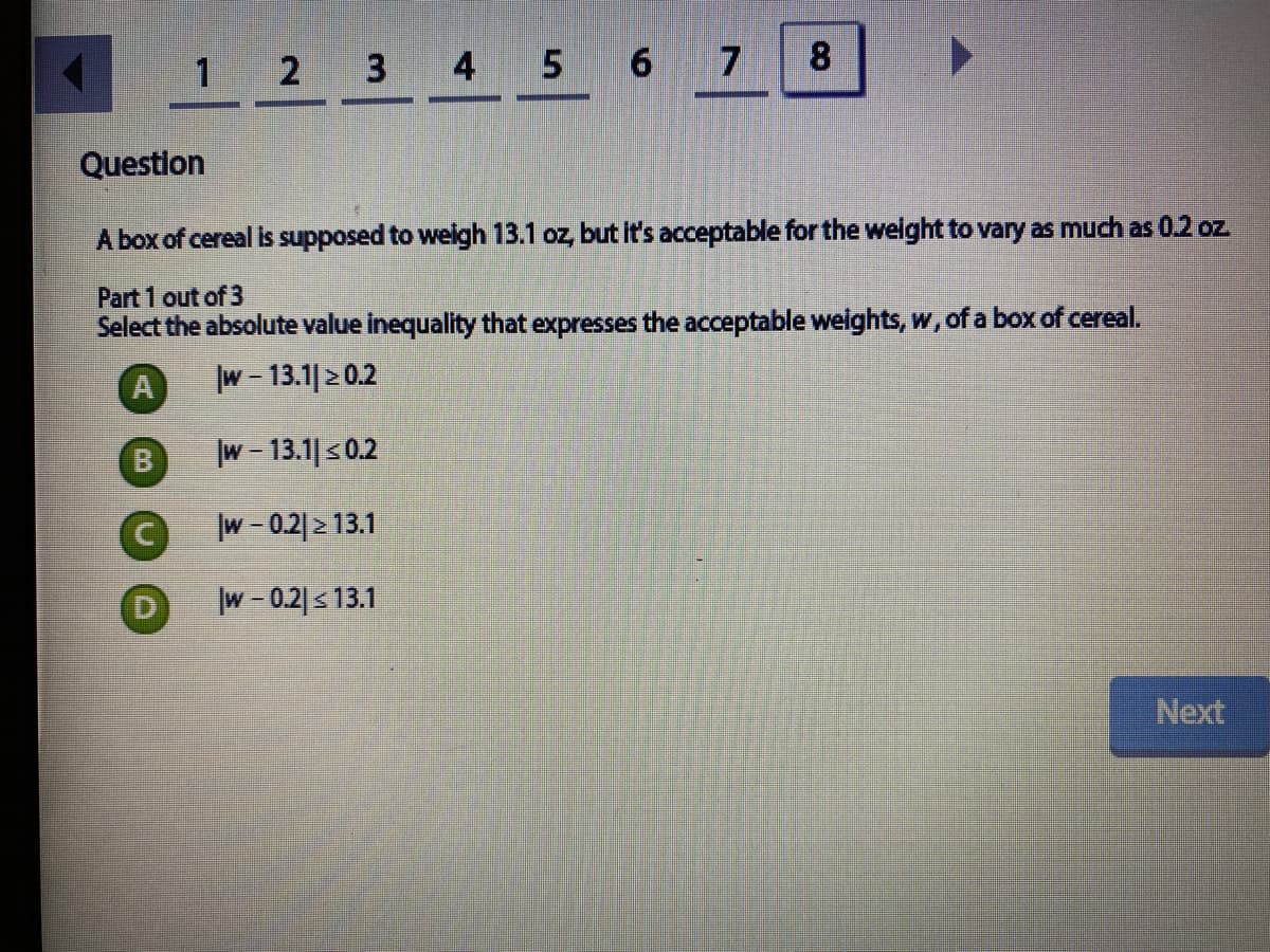 8.
1 2 3 4 5 6
Question
A box of cereal is supposed to welgh 13.1 oz, but it's acceptable for the welght to vary as much as 0.2 oz
Part 1 out of 3
Select the absolute value inequality that expresses the acceptable weights, w, of a box of cereal.
A
w- 13.1|20.2
B
w - 13.1| s0.2
w - 0.2|2 13.1
|w-0.2|s13.1
Next
