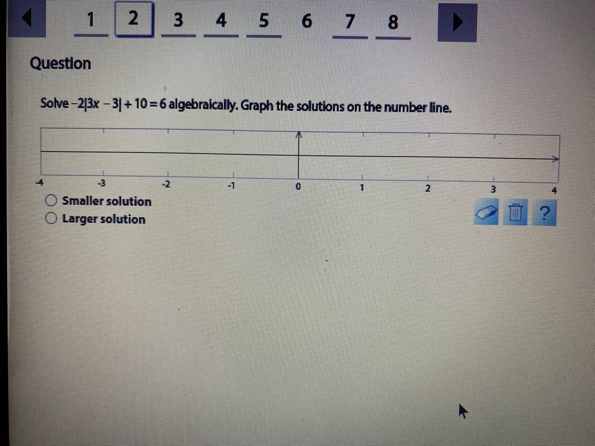 1.
4 5 6 7 8
Question
Solve-213x-31+ 10 = 6 algebraically. Graph the solutions on the number line.
-3
-2
-1
0.
1.
4
Smaller solution
Larger solution
2.
