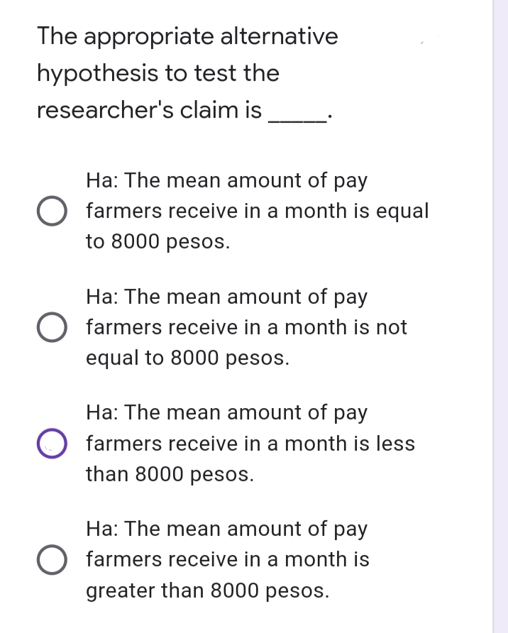 The appropriate alternative
hypothesis to test the
researcher's claim is
Ha: The mean amount of pay
farmers receive in a month is equal
to 8000 pesos.
Ha: The mean amount of pay
O farmers receive in a month is not
equal to 8000 pesos.
Ha: The mean amount of pay
O farmers receive in a month is less
than 8000 pesos.
Ha: The mean amount of pay
farmers receive in a month is
greater than 8000 pesos.
