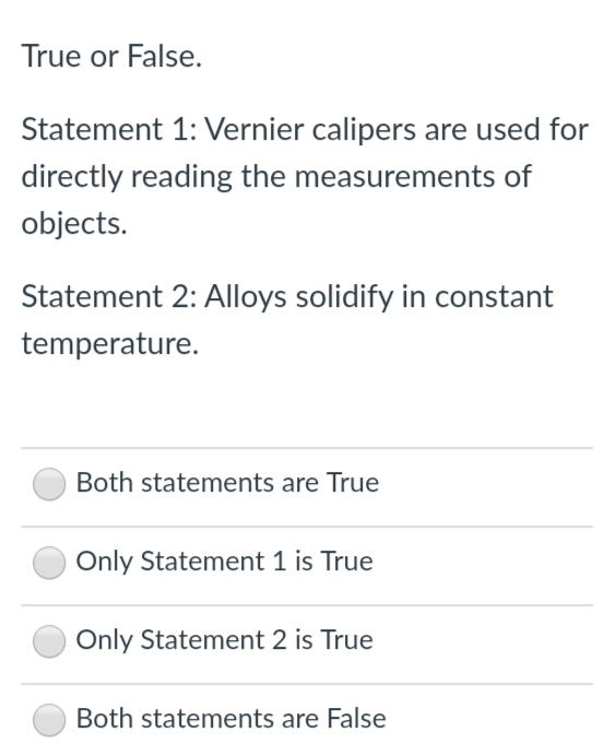 True or False.
Statement 1: Vernier calipers are used for
directly reading the measurements of
objects.
Statement 2: Alloys solidify in constant
temperature.
Both statements are True
Only Statement 1 is True
Only Statement 2 is True
Both statements are False
