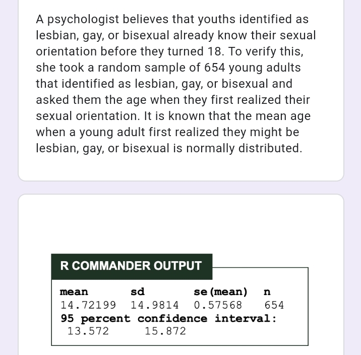 A psychologist believes that youths identified as
lesbian, gay, or bisexual already know their sexual
orientation before they turned 18. To verify this,
she took a random sample of 654 young adults
that identified as lesbian, gay, or bisexual and
asked them the age when they first realized their
sexual orientation. It is known that the mean age
when a young adult first realized they might be
lesbian, gay, or bisexual is normally distributed.
R COMMANDER OUTPUT
sd
se (mean)
mean
n
14.72199 14.9814 0.57568
654
95 percent confidence interval:
13.572
15.872
