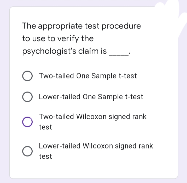 The appropriate test procedure
to use to verify the
psychologist's claim is
Two-tailed One Sample t-test
Lower-tailed One Sample t-test
Two-tailed Wilcoxon signed rank
test
Lower-tailed Wilcoxon signed rank
test
