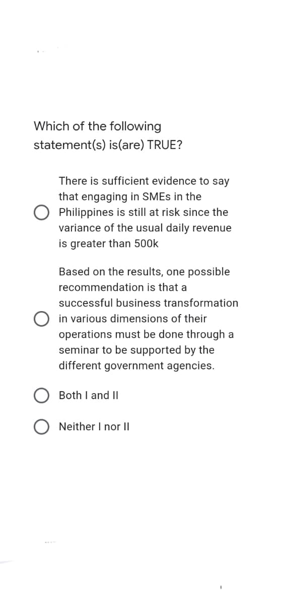 Which of the following
statement(s) is(are) TRUE?
There is sufficient evidence to say
that engaging in SMES in the
Philippines is still at risk since the
variance of the usual daily revenue
is greater than 500k
Based on the results, one possible
recommendation is that a
successful business transformation
O in various dimensions of their
operations must be done through a
seminar to be supported by the
different government agencies.
Both I and II
Neither I nor II
