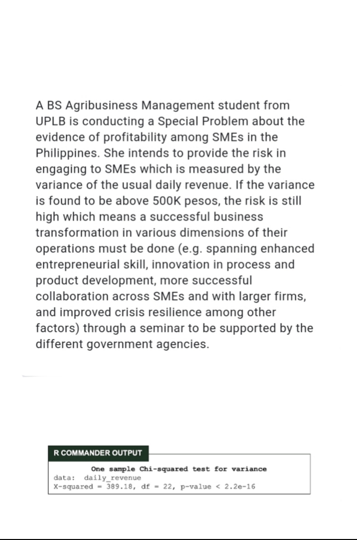 A BS Agribusiness Management student from
UPLB is conducting a Special Problem about the
evidence of profitability among SMES in the
Philippines. She intends to provide the risk in
engaging to SMES which is measured by the
variance of the usual daily revenue. If the variance
is found to be above 500K pesos, the risk is still
high which means a successful business
transformation in various dimensions of their
operations must be done (e.g. spanning enhanced
entrepreneurial skill, innovation in process and
product development, more successful
collaboration across SMES and with larger firms,
and improved crisis resilience among other
factors) through a seminar to be supported by the
different government agencies.
R COMMANDER OUTPUT
One sample Chi-squared test for variance
data: daily_revenue
x-squared = 389.18, df = 22, p-value < 2.2e-16
