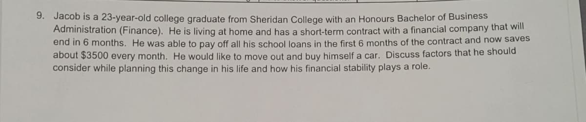 9. Jacob is a 23-year-old college graduate from Sheridan College with an Honours Bachelor of Business
Administration (Finance). He is living at home and has a short-term contract with a financial company thát will
end in 6 months. He was able to pay off all his school loans in the first 6 months of the contract and now saves
about $3500 every month. He would like to move out and buy himself a car. Discuss factors that he should
consider while planning this change in his life and how his financial stability plays a role.
