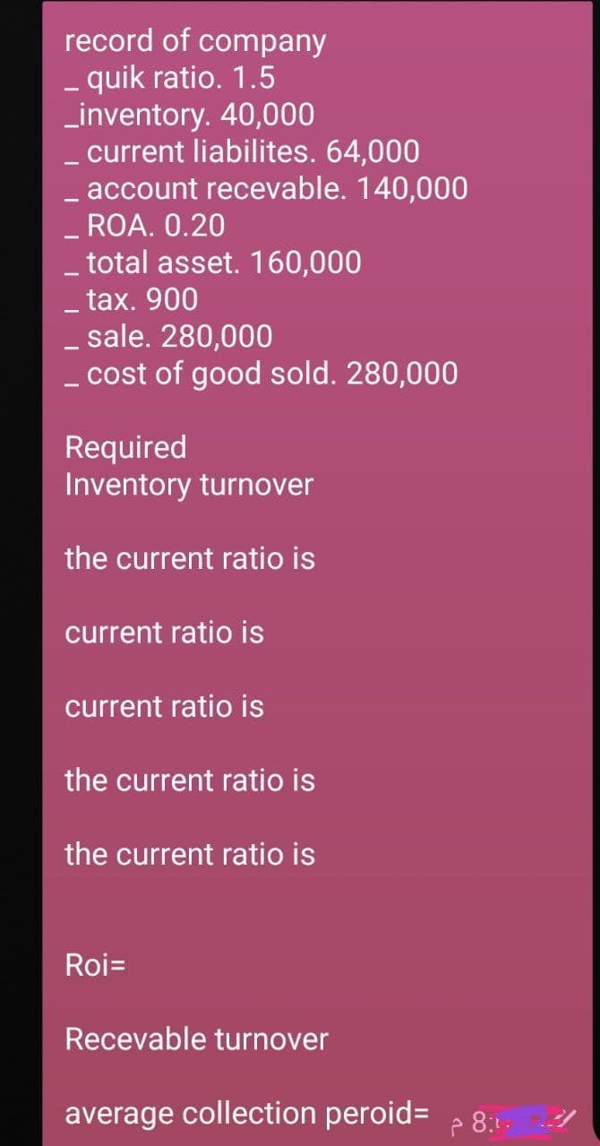 record of company
- quik ratio. 1.5
_inventory. 40,000
- current liabilites. 64,000
_ account recevable. 140,000
-ROA. 0.20
- total asset. 160,000
- tax. 900
- sale. 280,000
- cost of good sold. 280,000
Required
Inventory turnover
the current ratio is
current ratio is
current ratio is
the current ratio is
the current ratio is
Roi=
Recevable turnover
average collection peroid=
P 8:1.
