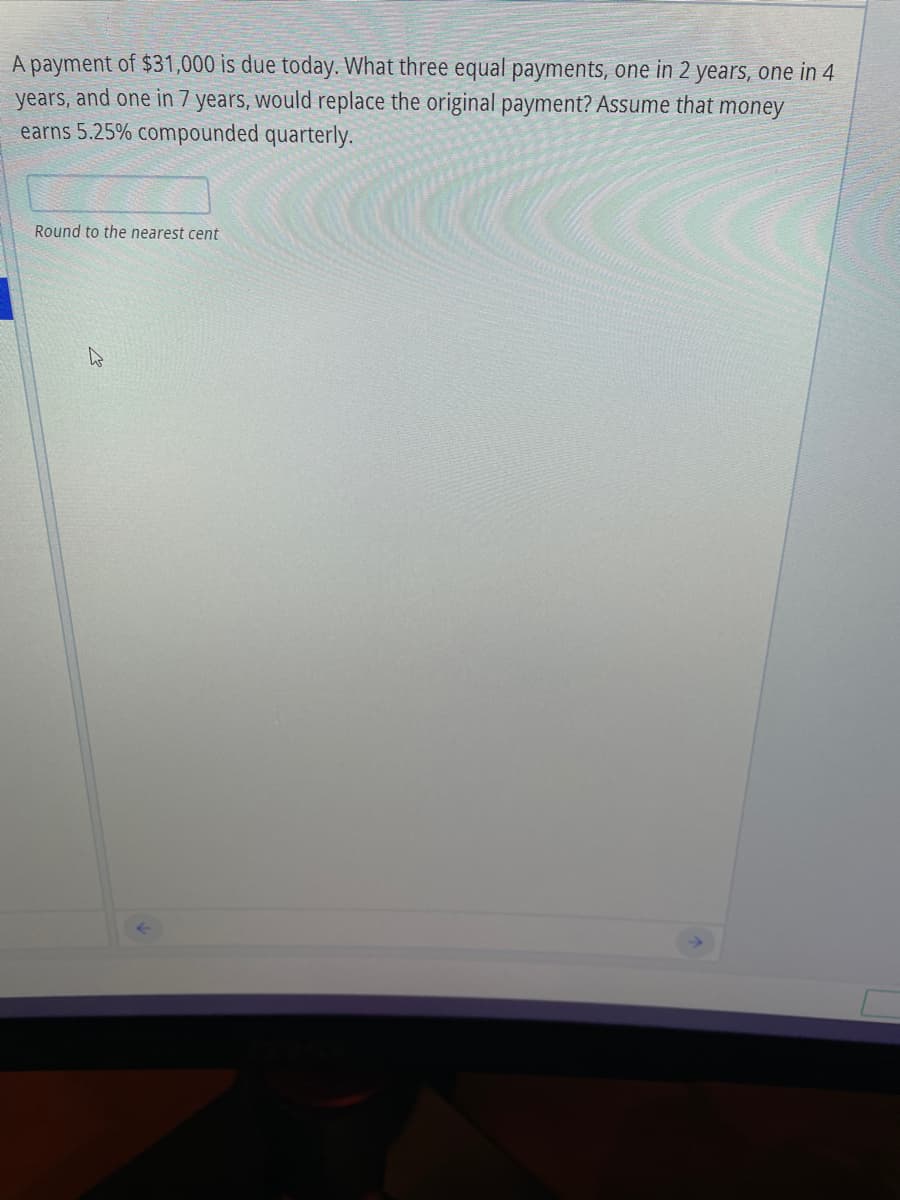 A payment of $31,000 is due today. What three equal payments, one in 2 years, one in 4
years, and one in 7 years, would replace the original payment? Assume that money
earns 5.25% compounded quarterly.
Round to the nearest cent

