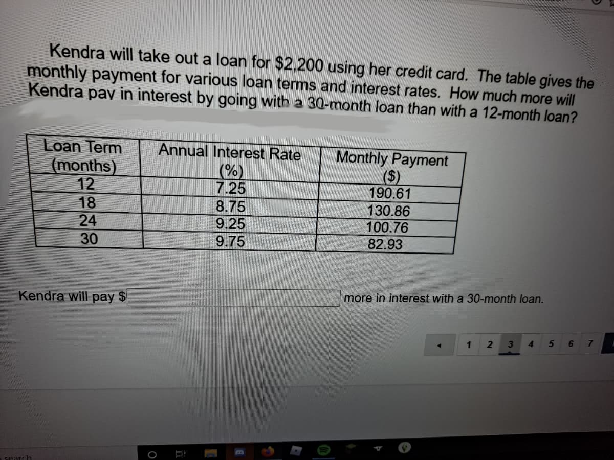 Kendra will take out a loan for $2.200 using her credit card. The table gives the
monthly payment for various loan terms and interest rates. How much more will
Kendra pay in interest by going with a 30-month loan than with a 12-month loan?
Loan Term
(months)
12
Annual Interest Rate
Monthly Payment
($)
190.61
130.86
(%)
7.25
18
24
8.75
9.25
100.76
30
9.75
82.93
Kendra will pay $
more in interest with a 30-month loan.
4.
6.
search
