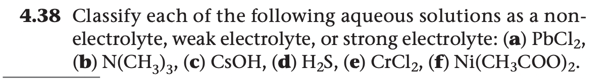 4.38 Classify each of the following aqueous solutions as a non-
electrolyte, weak electrolyte, or strong electrolyte: (a) PBC12,
(b) N(CH,), (c) CSOH, (d) H2S, (e) CrCl2, (f) Ni(CH;COO)2.
31
