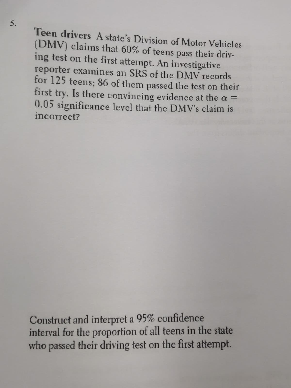 5.
Teen drivers A state's Division of Motor Vehicles
(DMV) claims that 60% of teens pass their driv-
ing test on the first attempt. An investigative
reporter examines an SRS of the DMV records
for 125 teens; 86 of them passed the test on their
first try. Is there convincing evidence at the a =
0.05 significance level that the DMV's claim is
incorrect?
Construct and interpret a 95% confidence
interval for the proportion of all teens in the state
who passed their driving test on the first attempt.
