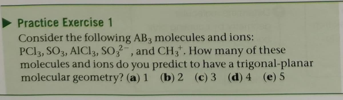 Practice Exercise 1
Consider the following AB3 molecules and ions:
PCI3, SO3, AIC13, SO3¯ , and CH3*. How many of these
molecules and ions do you predict to have a trigonal-planar
molecular geometry? (a) 1 (b) 2 (c) 3 (d) 4 (e) 5

