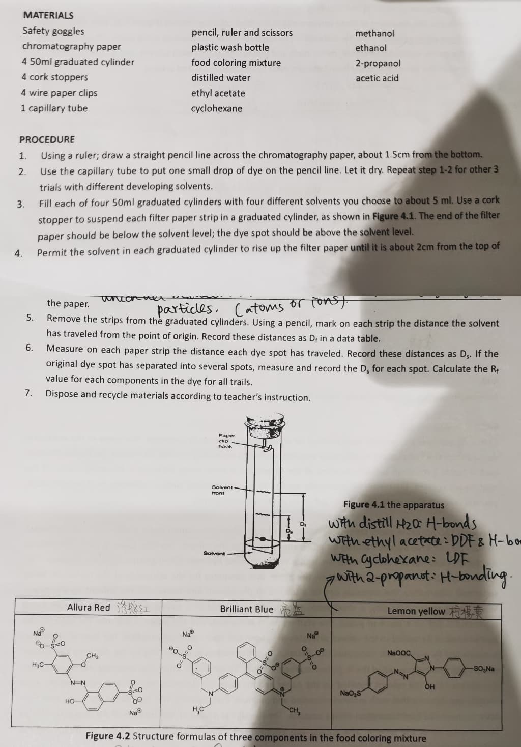 MATERIALS
Safety goggles
pencil, ruler and scissors
methanol
chromatography paper
plastic wash bottle
ethanol
4 50ml graduated cylinder
food coloring mixture
2-propanol
4 cork stoppers
distilled water
acetic acid
4 wire paper clips
ethyl acetate
1 capillary tube
cyclohexane
PROCEDURE
1.
Using a ruler; draw a straight pencil line across the chromatography paper, about 1.5cm from the bottom.
2.
Use the capillary tube to put one small drop of dye on the pencil line. Let it dry. Repeat step 1-2 for other 3
trials with different developing solvents.
3.
Fill each of four 50ml graduated cylinders with four different solvents you choose to about 5 ml. Use a cork
stopper to suspend each filter paper strip in a graduated cylinder, as shown in Figure 4.1. The end of the filter
paper should be below the solvent level; the dye spot should be above the solvent level.
Permit the solvent in each graduated cylinder to rise up the filter paper until it is about 2cm from the top of
4.
partices, (atoms or Tonst
Remove the strips from the graduated cylinders. Using a pencil, mark on each strip the distance the solvent
uncan u
the paper.
5.
has traveled from the point of origin. Record these distances as D; in a data table.
6.
Measure on each paper strip the distance each dye spot has traveled. Record these distances as Dş. If the
original dye spot has separated into several spots, measure and record the D, for each spot. Calculate the Rf
value for each components in the dye for all trails.
7.
Dispose and recycle materials according to teacher's instruction.
Paper
chp
hooh
Solvent
front
Figure 4.1 the apparatus
with distill H2Q H-bonds
With ethyl acetate: DDF & H-bm
WEth Cyclohexane: LDF
gwith 2-propanut: H-bonding.
Solvent
Allura Red YSI
Brilliant Blue o
Lemon yellow
Na
Na®
Na
Na0oC.
CH3
H3C-
SO,Na
N=N
ÓH
NaogS
но-
Na
H,C
Figure 4.2 Structure formulas of three components in the food coloring mixture
