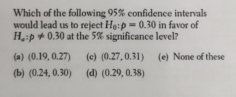 Which of the following 95% confidence intervals
would lead us to reject Ho:p = 0.30 in favor of
H:p # 0.30 at the 5% significance level?
(a) (0.19, 0.27)
(c) (0.27,0.31)
(e) None of these
(b) (0.24, 0.30)
(d) (0.29, 0.38)
