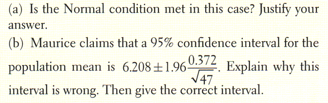(a) Is the Normal condition met in this case? Justify your
answer.
(b) Maurice claims that a 95% confidence interval for the
population mean is 6.208±1.960.372
Explain why this
47
interval is wrong. Then give the correct interval.
