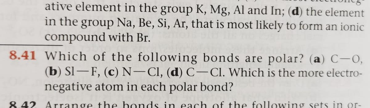 ative element in the group K, Mg, Al and In; (d) the element
in the group Na, Be, Si, Ar, that is most likely to form an ionic
compound with Br.
8.41 Which of the following bonds are polar? (a) C-O,
(b) Sl–F, (c) N-CI, (d) C-Cl. Which is the more electro-
negative atom in each polar bond?
8.42. Arrange the bonds in each of the following sets in or-
