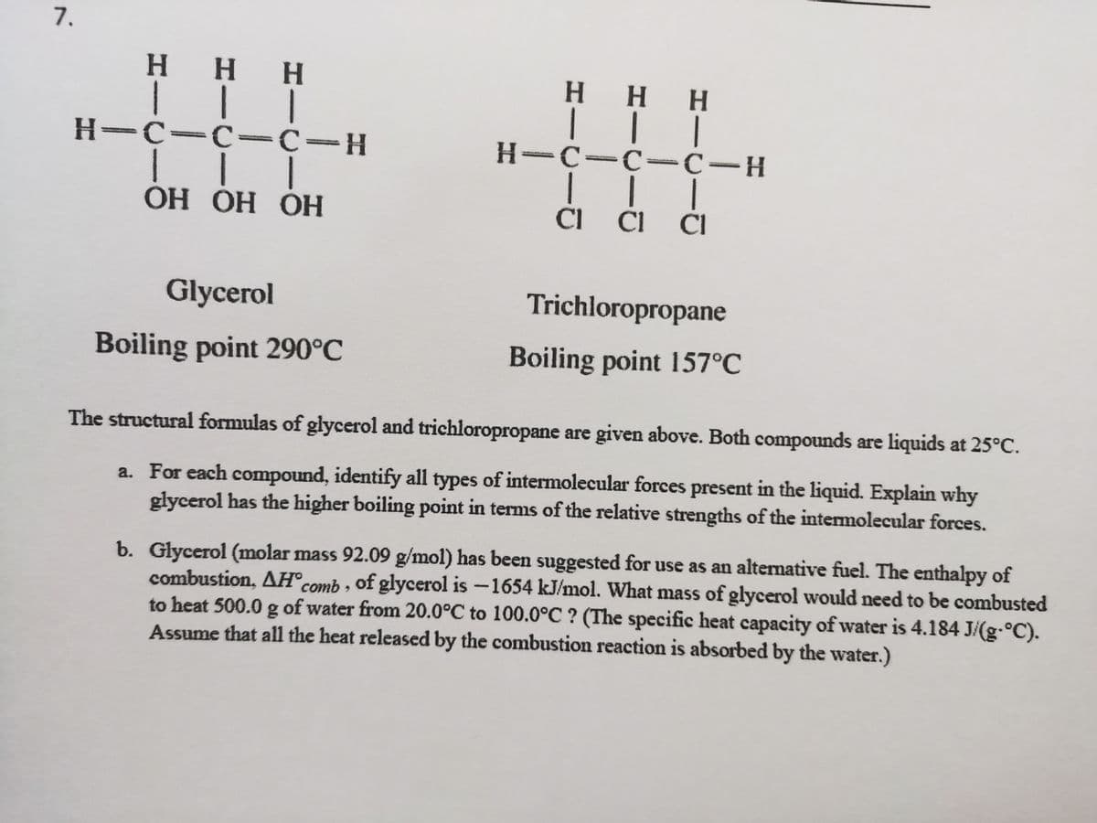 7.
H HH
H H H
|| |
H-C-C -C-H
H-C-C =c-H
ОН ОН ОН
CI CI CI
Glycerol
Trichloropropane
Boiling point 290°C
Boiling point 157°C
The structural formulas of glycerol and trichloropropane are given above. Both compounds are liquids at 25°C.
a. For each compound, identify all types of intermolecular forces present in the liquid. Explain why
glycerol has the higher boiling point in terms of the relative strengths of the intermolecular forces.
b. Glycerol (molar mass 92.09 g/mol) has been suggested for use as an alternative fuel. The enthalpy of
combustion, AH® comb , of glycerol is -1654 kJ/mol. What mass of glycerol would need to be combusted
to heat 500.0 g of water from 20.0°C to 100.0°C ? (The specific heat capacity of water is 4.184 J/(g-°C).
Assume that all the heat released by the combustion reaction is absorbed by the water.)
