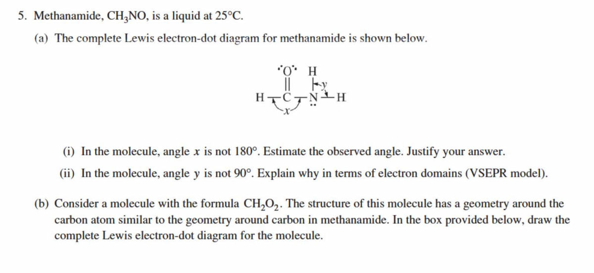 5. Methanamide, CH,NO, is a liquid at 25°C.
(a) The complete Lewis electron-dot diagram for methanamide is shown below.
*O* H
||
HTC
(i) In the molecule, angle x is not 180°. Estimate the observed angle. Justify your answer.
(ii) In the molecule, angle y is not 90°. Explain why in terms of electron domains (VSEPR model).
(b) Consider a molecule with the formula CH,O2. The structure of this molecule has a geometry around the
carbon atom similar to the geometry around carbon in methanamide. In the box provided below, draw the
complete Lewis electron-dot diagram for the molecule.
