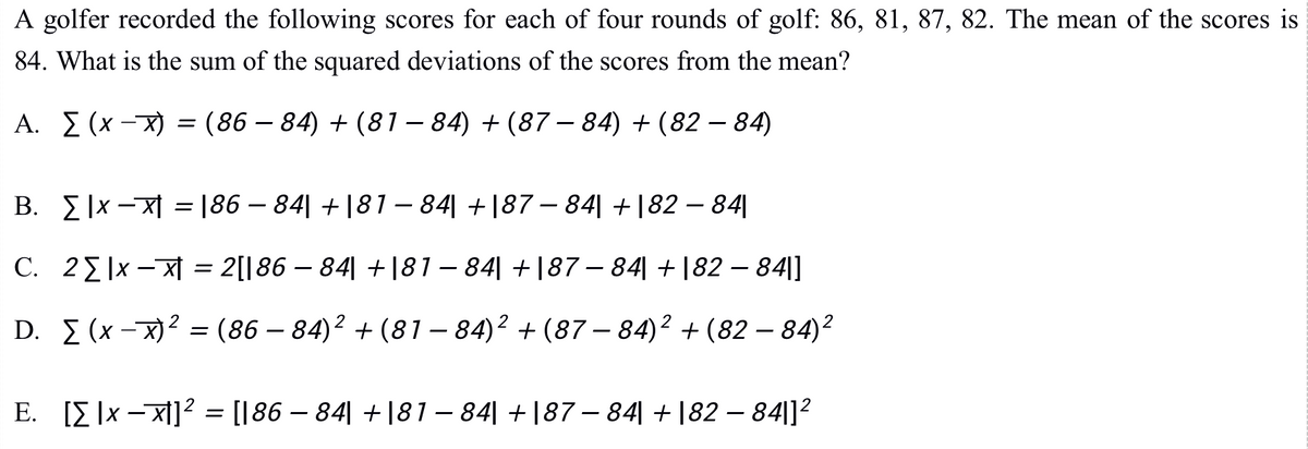A golfer recorded the following scores for each of four rounds of golf: 86, 81, 87, 82. The mean of the scores is
84. What is the sum of the squared deviations of the scores from the mean?
A. I (x -X) = (86 – 84) + (81 – 84) + (87 – 84) + (82 – 84)
B. E |x -X| = |86 – 84| +|81 – 84| +|87 – 84| +|82 – 84||
C. 22|x -X = 2[|86 – 84| +|81– 84| +|87 – 84| +|82 – 84|]
D. I (x - x)? = (86 – 84)? + (81 – 84)2 + (87 – 84)² + (82 – 84)?
E. [E ]x –x1]? = [[86 – 84| +|81 – 84| +|87 – 84| + |82 – 84|]2
