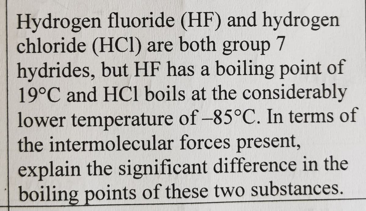 Hydrogen fluoride (HF) and hydrogen
chloride (HCI) are both group 7
hydrides, but HF has a boiling point of
19°C and HCl boils at the considerably
lower temperature of -85°C. In terms of
the intermolecular forces present,
explain the significant difference in the
boiling points of these two substances.
