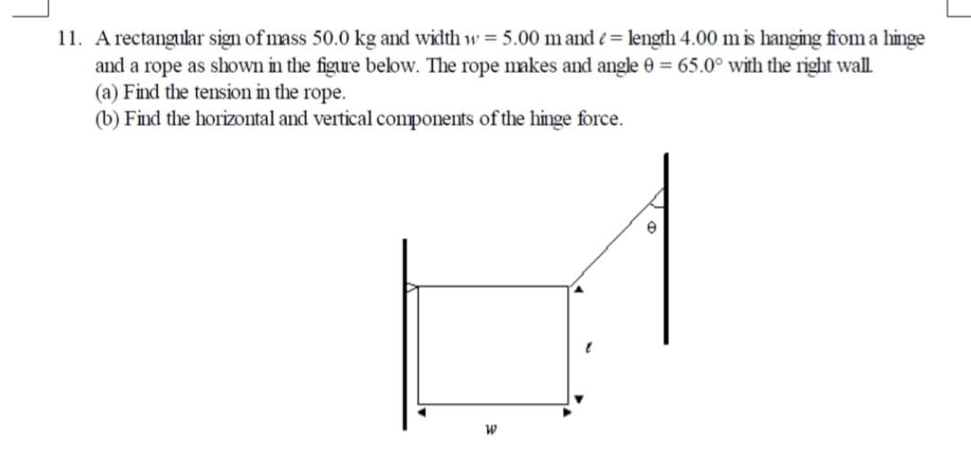11. A rectangular sign of mass 50.0 kg and width w = 5.00 m and e = length 4.00 m is hanging from a hinge
and a rope as shown in the figure below. The rope makes and angle 0 = 65.0° with the right wall.
(a) Find the tension in the rope.
(b) Find the horizontal and vertical components of the hinge force.
