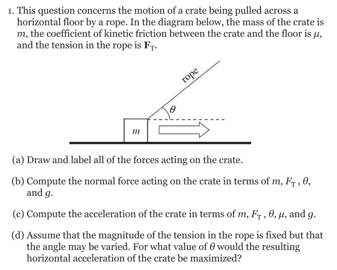 1. This question concerns the motion of a crate being pulled across a
horizontal floor by a rope. In the diagram below, the mass of the crate is
m, the coefficient of kinetic friction between the crate and the floor is µ,
and the tension in the rope is Fr.
rope
(a) Draw and label all of the forces acting on the crate.
(b) Compute the normal force acting on the crate in terms of m, Fr , 0,
and g.
(c) Compute the acceleration of the crate in terms of m, Fr , 0, µ, and g.
(d) Assume that the magnitude of the tension in the rope is fixed but that
the angle may be varied. For what value of 0 would the resulting
horizontal acceleration of the crate be maximized?
