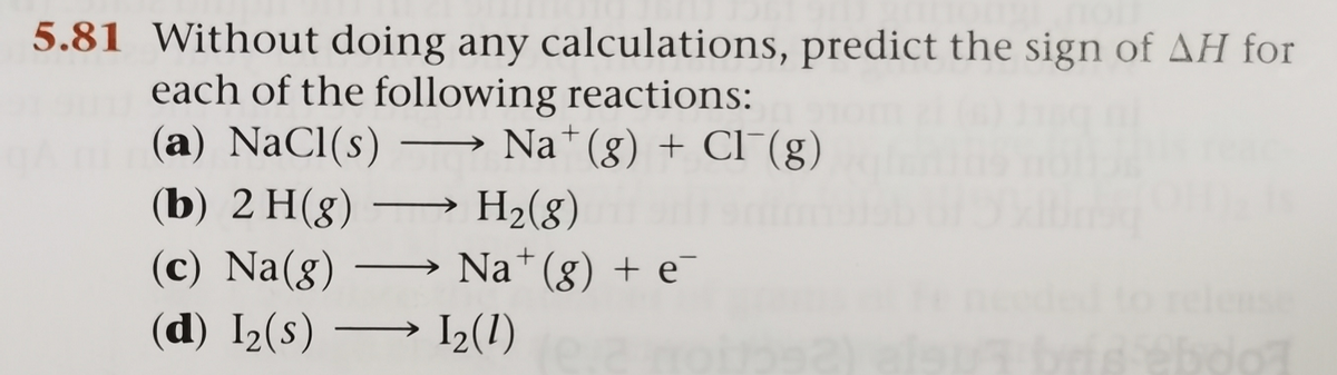 5.81 Without doing any calculations, predict the sign of AH for
each of the following reactions:
(a) NaCl(s)
→ Na*(g) + Cl¯(g)
-
(b) 2 H(8)
H2(8)
Na*(g) + e
->
(c) Na(g)
(d) I2(s) → I2(1)
|
ase
