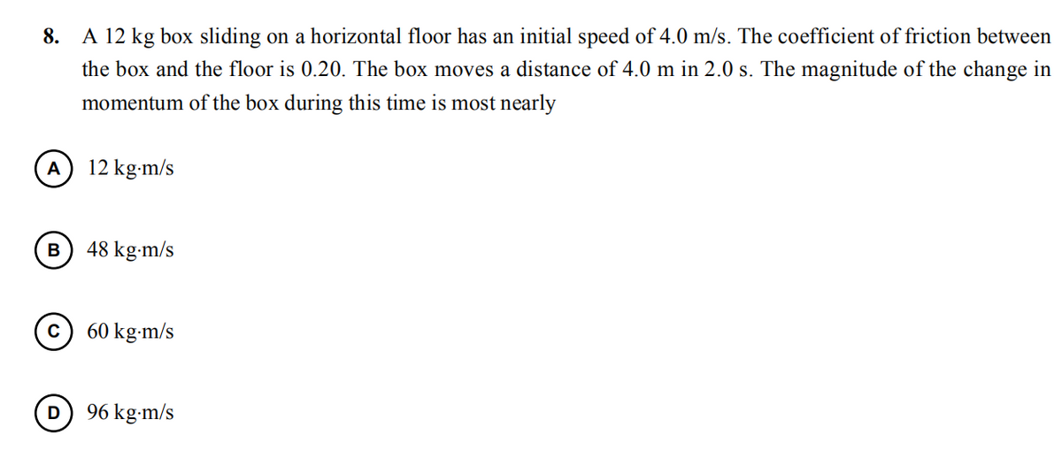 8.
A 12 kg box sliding on a horizontal floor has an initial speed of 4.0 m/s. The coefficient of friction between
the box and the floor is 0.20. The box moves a distance of 4.0 m in 2.0 s. The magnitude of the change in
momentum of the box during this time is most nearly
A
12 kg-m/s
48 kg-m/s
60 kg-m/s
D
96 kg-m/s
