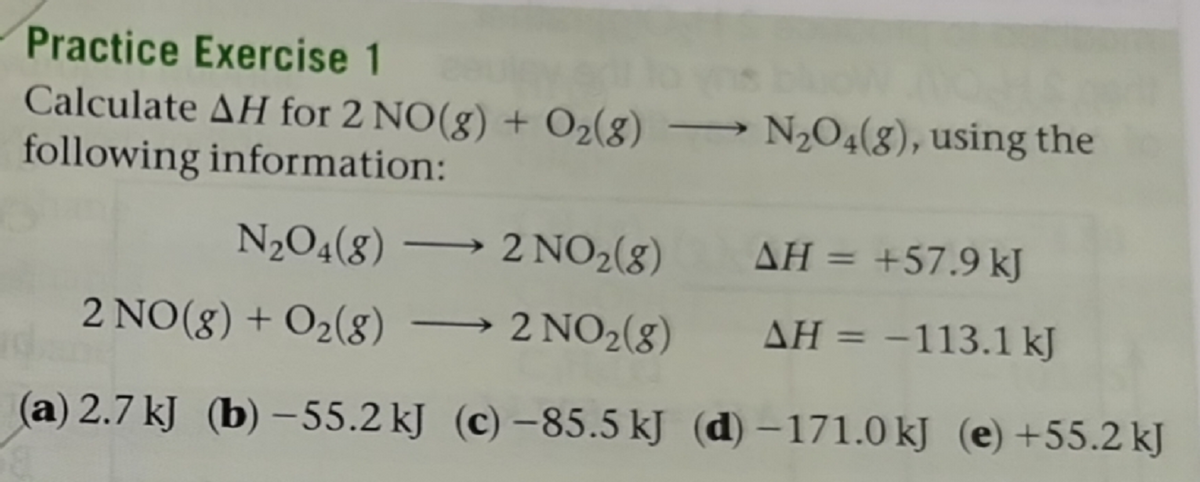 Practice Exercise 1
Calculate AH for 2 NO(g) + O2(g) → N204(8), using the
following information:
N2O4(8) → 2 NO2(g)
AH = +57.9 kJ
%3D
2 NO(8) + O2(g) → 2 NO2(8)
AH = -113.1 kJ
%3D
(a) 2.7 kJ (b) –55.2 kJ (c) –85.5 kJ (d) –171.0 kJ (e) +55.2 kJ
