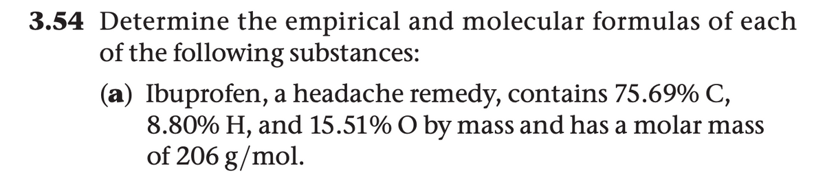 3.54 Determine the empirical and molecular formulas of each
of the following substances:
(a) Ibuprofen, a headache remedy, contains 75.69% C,
8.80% H, and 15.51% O by mass and has a molar mass
of 206 g/mol.

