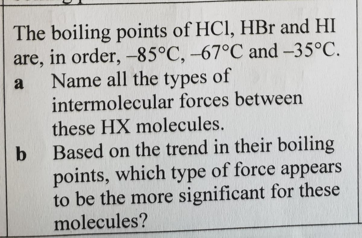 The boiling points of HCI, HBr and HI
are, in order, -85°C, -67°C and -35°C.
Name all the types of
intermolecular forces between
a
these HX molecules.
b Based on the trend in their boiling
points, which type of force appears
to be the more significant for these
molecules?
