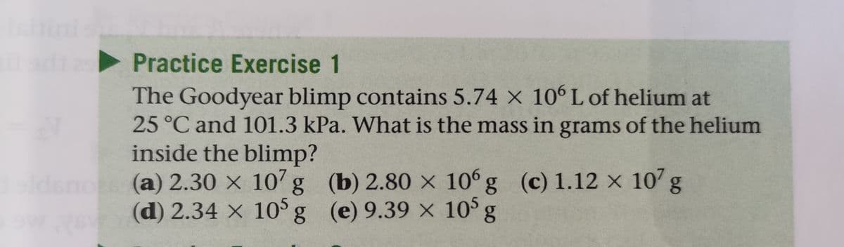 ini
Practice Exercise 1
The Goodyear blimp contains 5.74 X 10 L of helium at
25 °C and 101.3 kPa. What is the mass in grams of the helium
inside the blimp?
(a)2.30 × 107
(d) 2.34 × 105g (e) 9.39 × 10° g
g (b) 2.80 × 10 g (c) 1.12 x 10' g
