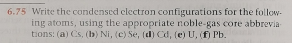 6.75 Write the condensed electron configurations for the follow-
ing atoms, using the appropriate noble-gas core abbrevia-
tions: (a) Cs, (b) Ni, (c) Se, (d) Cd, (e) U, (f) Pb.
