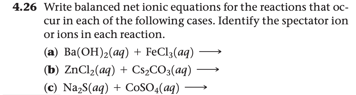 4.26 Write balanced net ionic equations for the reactions that oc-
cur in each of the following cases. Identify the spectator ion
or ions in each reaction.
(a) Ba(OH)2(aq) + FeCl3(aq)
(b) ZNC12(aq) + CS2CO3(aq)
(c) Na2S(aq) + CoSO4(aq) →
