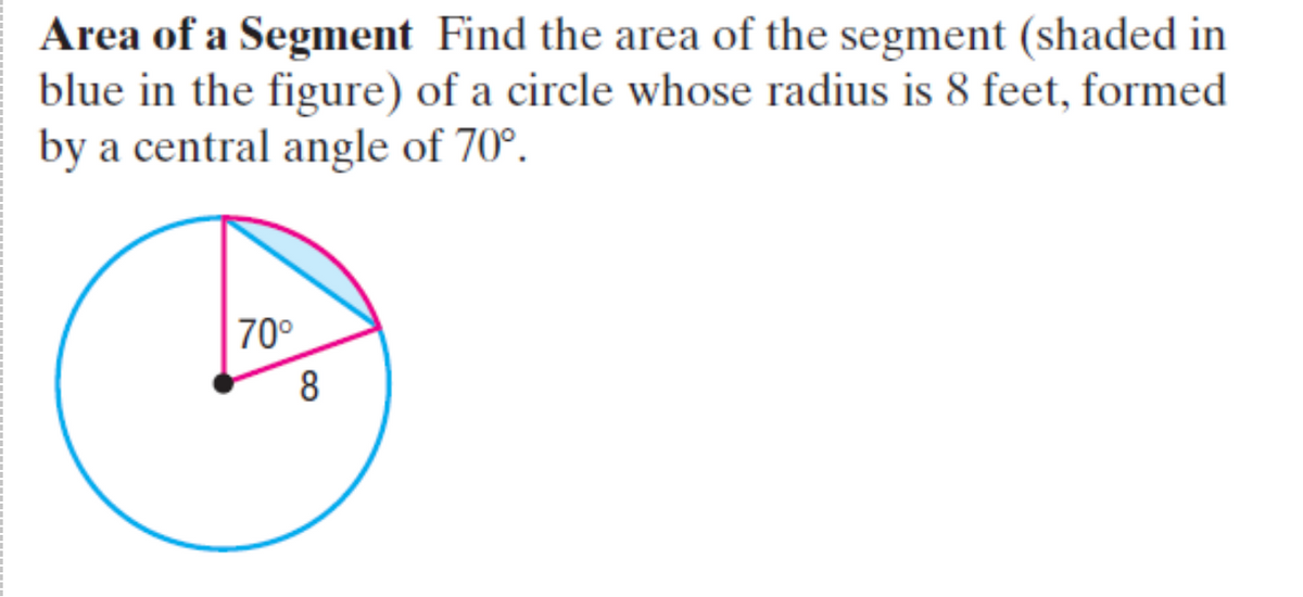 Area of a Segment Find the area of the segment (shaded in
blue in the figure) of a circle whose radius is 8 feet, formed
by a central angle of 70°.
70°
8
