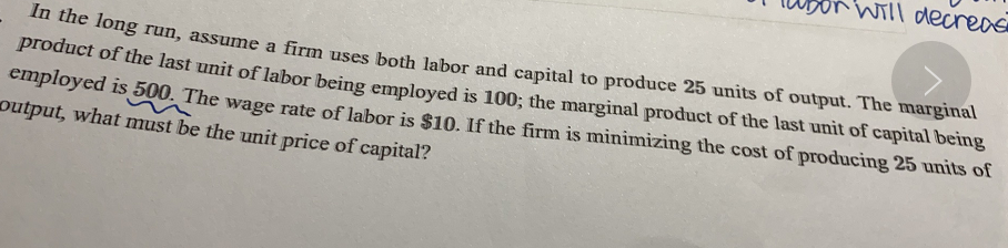 Will decrea
n he fong run, assume a firm uses both labor and capital to produce 25 units of output. The marginal
product of the last unit of labor being employed is 100; the marginal product of the last unit of capital being
employed is 500. The wage rate of labor is $10. If the firm is minimizing the cost of producing 25 units of
output, what must be the unit price of capital?
