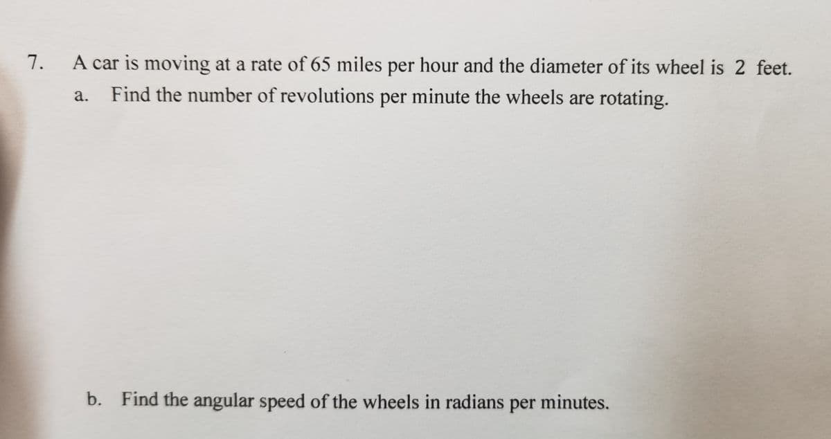 7. A car is moving at a rate of 65 miles per hour and the diameter of its wheel is 2 feet.
а.
Find the number of revolutions per minute the wheels are rotating.
b. Find the angular speed of the wheels in radians per minutes.
